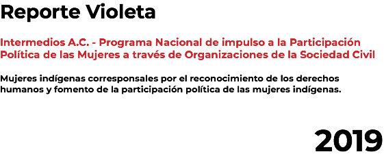 Reporte Violeta Intermedios A.C. - Programa Nacional de impulso a la Participación Política de las Mujeres a través de Organizaciones de la Sociedad Civil Mujeres indígenas corresponsales por el reconocimiento de los derechos humanos y fomento de la participación política de las mujeres indígenas. 2019