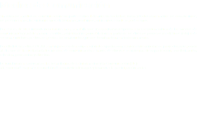 Medios de Comunicación Sin duda los medios de comunicación son parte esencial de nuestra sociedad. Todas y todos diariamente los consumimos, los presenciamos, los sintonizamos, disfrutamos, recibimos, criticamos e incluso padecemos. Por eso es de vital importancia informanos, sensibiliarnos y capacitarno respecto a la recepción crítica de los medios de comunicación y así de manera asertiva, ,objetiva y responsable formar parte de los diversos procesos mediáticos y dejar de ser consumidores pasivos respecto a los contenidos que nos bombardean en todo momento. Por ello Intermedios OPC A.C. en un proceso de recuperación de espacios constantemente generamos proyectos que ponen al alcance de la ciudadanía los medios de comunicación a través de diversas estrategias de capacitación, sensibilización, reflexión, promoción y difusión. De igual manera acercamos las Tecnologías de la Información y la Comunicación (TIC) a la sociedad en general con el fin de construir liderazgos y fomentar la participación social.